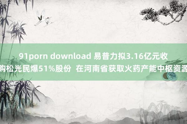 91porn download 易普力拟3.16亿元收购松光民爆51%股份  在河南省获取火药产能中枢资源