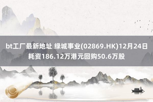 bt工厂最新地址 绿城事业(02869.HK)12月24日耗资186.12万港元回购50.6万股