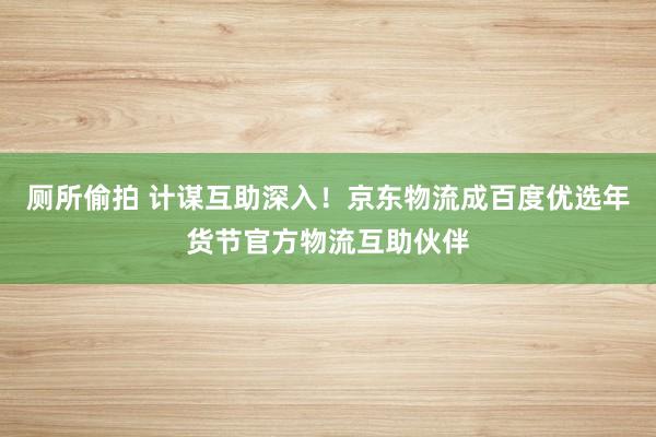 厕所偷拍 计谋互助深入！京东物流成百度优选年货节官方物流互助伙伴