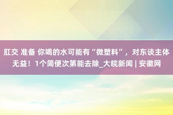肛交 准备 你喝的水可能有“微塑料”，对东谈主体无益！1个简便次第能去除_大皖新闻 | 安徽网