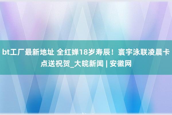 bt工厂最新地址 全红婵18岁寿辰！寰宇泳联凌晨卡点送祝贺_大皖新闻 | 安徽网