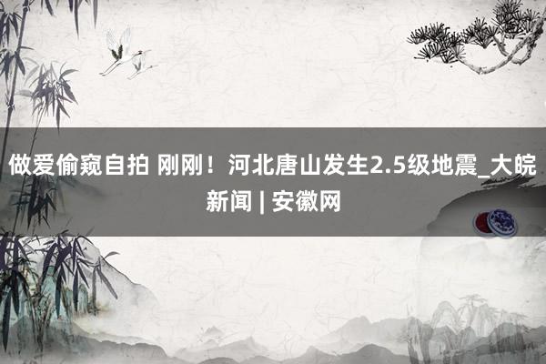 做爱偷窥自拍 刚刚！河北唐山发生2.5级地震_大皖新闻 | 安徽网