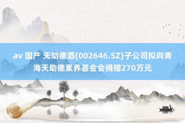 av 国产 天助德酒(002646.SZ)子公司拟向青海天助德素养基金会捐赠270万元