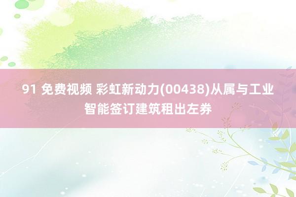 91 免费视频 彩虹新动力(00438)从属与工业智能签订建筑租出左券