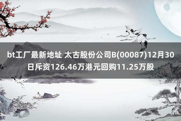 bt工厂最新地址 太古股份公司B(00087)12月30日斥资126.46万港元回购11.25万股