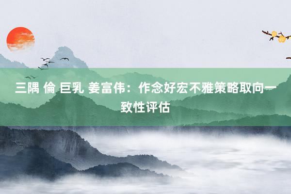 三隅 倫 巨乳 姜富伟：作念好宏不雅策略取向一致性评估