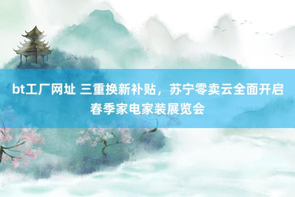 bt工厂网址 三重换新补贴，苏宁零卖云全面开启春季家电家装展览会