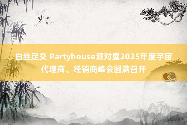 白丝足交 Partyhouse派对屋2025年度宇宙代理商、经销商峰会圆满召开