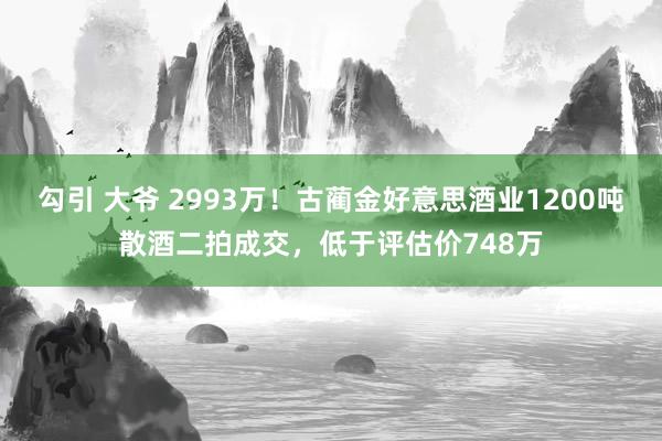 勾引 大爷 2993万！古蔺金好意思酒业1200吨散酒二拍成交，低于评估价748万