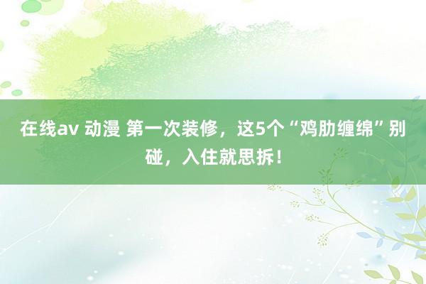 在线av 动漫 第一次装修，这5个“鸡肋缠绵”别碰，入住就思拆！