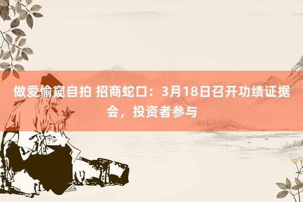 做爱偷窥自拍 招商蛇口：3月18日召开功绩证据会，投资者参与
