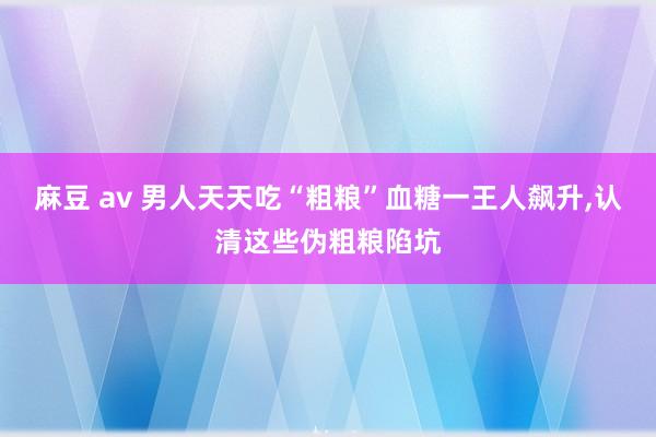 麻豆 av 男人天天吃“粗粮”血糖一王人飙升，认清这些伪粗粮陷坑