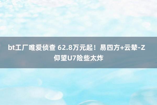 bt工厂唯爱侦查 62.8万元起！易四方+云辇-Z  仰望U7险些太炸