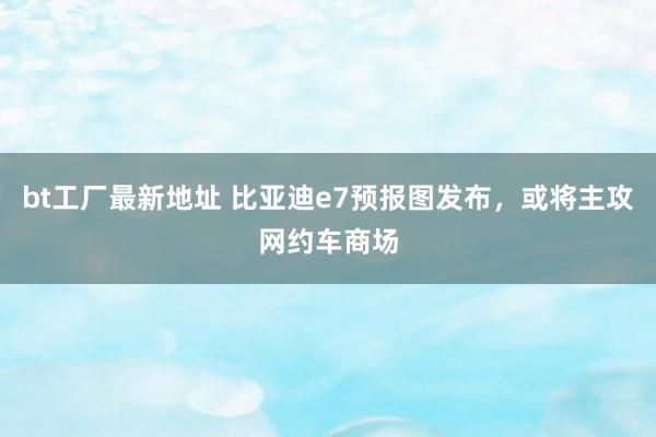 bt工厂最新地址 比亚迪e7预报图发布，或将主攻网约车商场