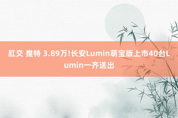 肛交 推特 3.89万!长安Lumin萌宝版上市40台Lumin一齐送出