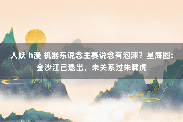 人妖 h漫 机器东说念主赛说念有泡沫？星海图：金沙江已退出，未关系过朱啸虎