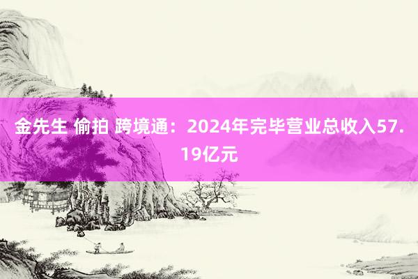金先生 偷拍 跨境通：2024年完毕营业总收入57.19亿元