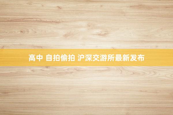 高中 自拍偷拍 沪深交游所最新发布