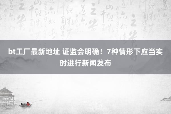 bt工厂最新地址 证监会明确！7种情形下应当实时进行新闻发布