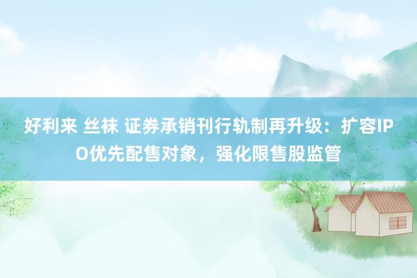好利来 丝袜 证券承销刊行轨制再升级：扩容IPO优先配售对象，强化限售股监管