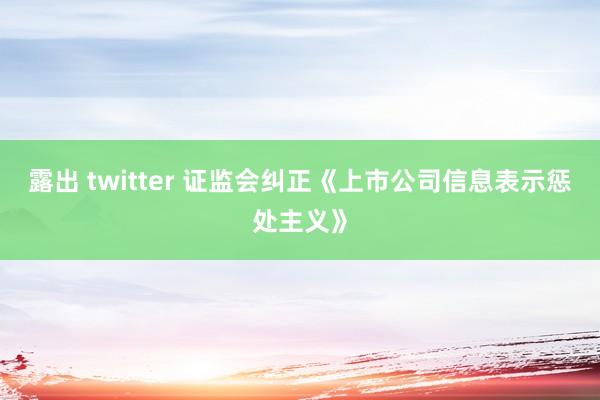 露出 twitter 证监会纠正《上市公司信息表示惩处主义》