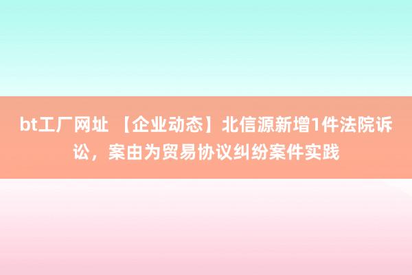bt工厂网址 【企业动态】北信源新增1件法院诉讼，案由为贸易协议纠纷案件实践