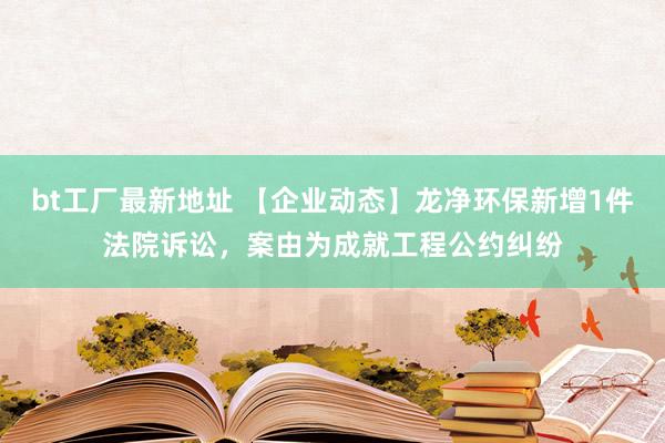 bt工厂最新地址 【企业动态】龙净环保新增1件法院诉讼，案由为成就工程公约纠纷