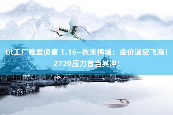 bt工厂唯爱侦查 1.16—秋末悔城：金价逼空飞腾！2720压力首当其冲！
