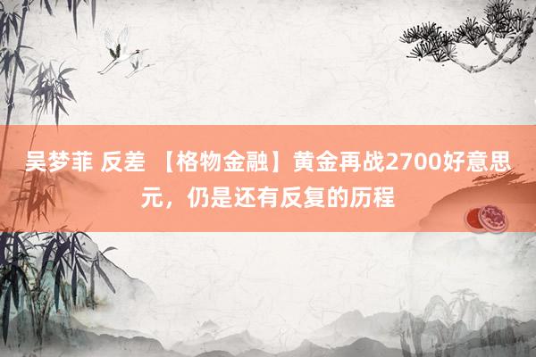 吴梦菲 反差 【格物金融】黄金再战2700好意思元，仍是还有反复的历程
