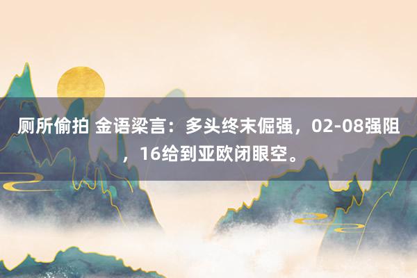 厕所偷拍 金语梁言：多头终末倔强，02-08强阻，16给到亚欧闭眼空。