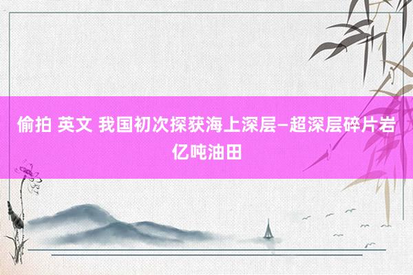 偷拍 英文 我国初次探获海上深层—超深层碎片岩亿吨油田