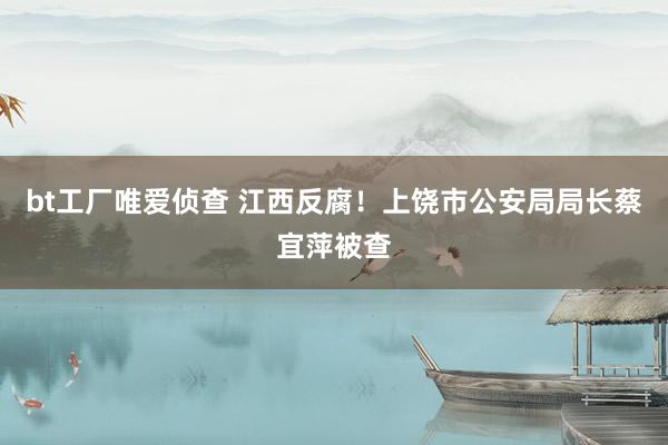 bt工厂唯爱侦查 江西反腐！上饶市公安局局长蔡宜萍被查