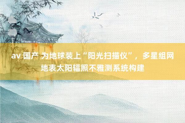 av 国产 为地球装上“阳光扫描仪”，多星组网地表太阳辐照不雅测系统构建