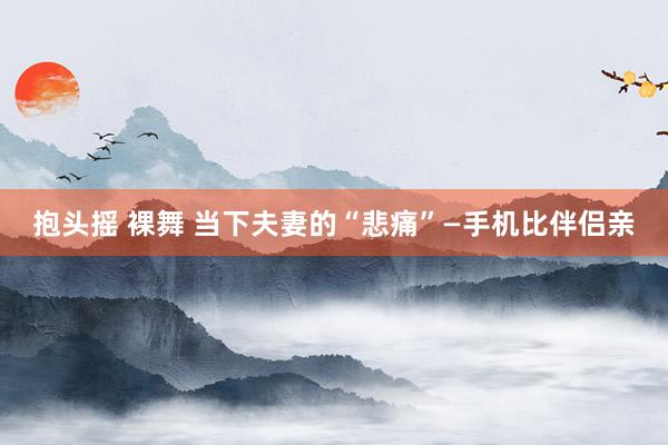 抱头摇 裸舞 当下夫妻的“悲痛”—手机比伴侣亲