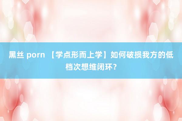 黑丝 porn 【学点形而上学】如何破损我方的低档次想维闭环？