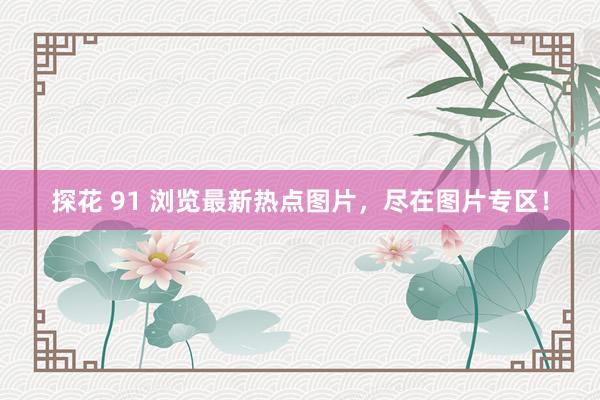 探花 91 浏览最新热点图片，尽在图片专区！
