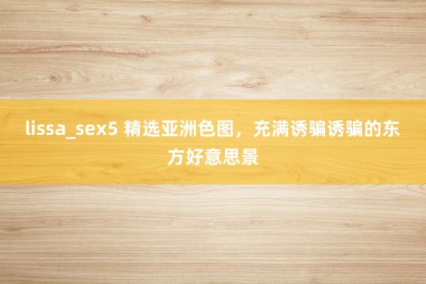 lissa_sex5 精选亚洲色图，充满诱骗诱骗的东方好意思景