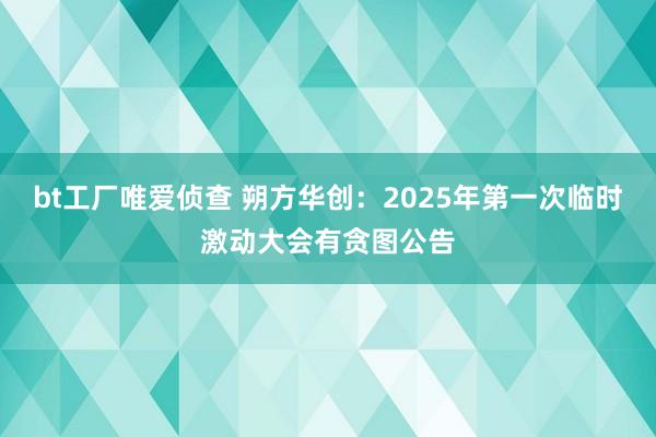 bt工厂唯爱侦查 朔方华创：2025年第一次临时激动大会有贪图公告