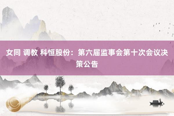 女同 调教 科恒股份：第六届监事会第十次会议决策公告