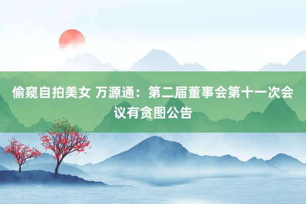 偷窥自拍美女 万源通：第二届董事会第十一次会议有贪图公告