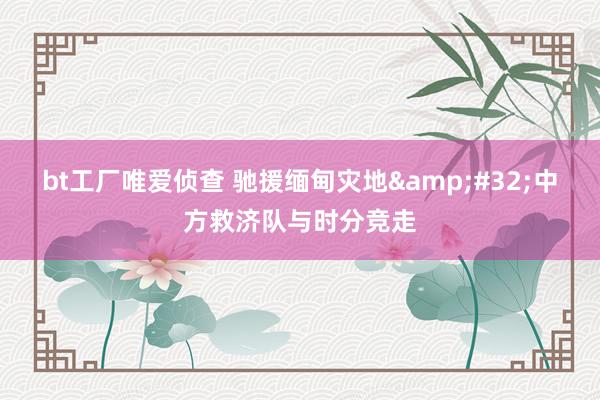 bt工厂唯爱侦查 驰援缅甸灾地&#32;中方救济队与时分竞走