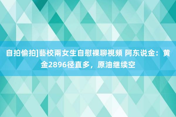 自拍偷拍]藝校兩女生自慰裸聊視頻 阿东说金：黄金2896径直多，原油继续空