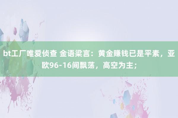 bt工厂唯爱侦查 金语梁言：黄金赚钱已是平素，亚欧96-16间飘荡，高空为主；