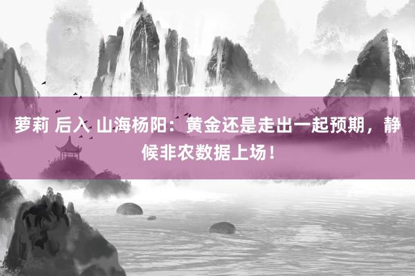 萝莉 后入 山海杨阳：黄金还是走出一起预期，静候非农数据上场！