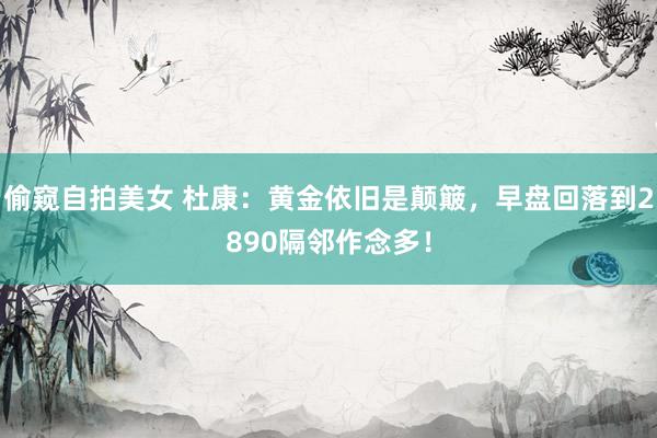 偷窥自拍美女 杜康：黄金依旧是颠簸，早盘回落到2890隔邻作念多！