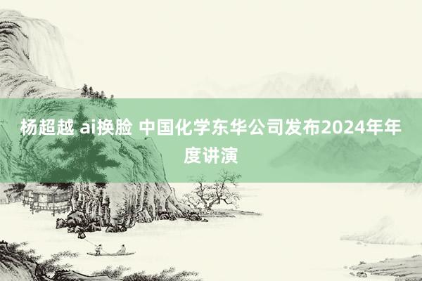 杨超越 ai换脸 中国化学东华公司发布2024年年度讲演