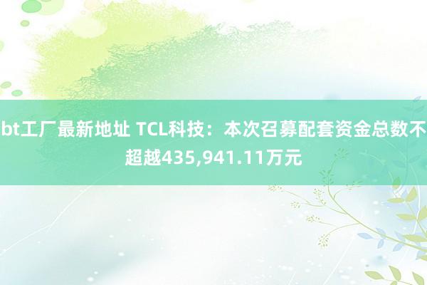 bt工厂最新地址 TCL科技：本次召募配套资金总数不超越435，941.11万元