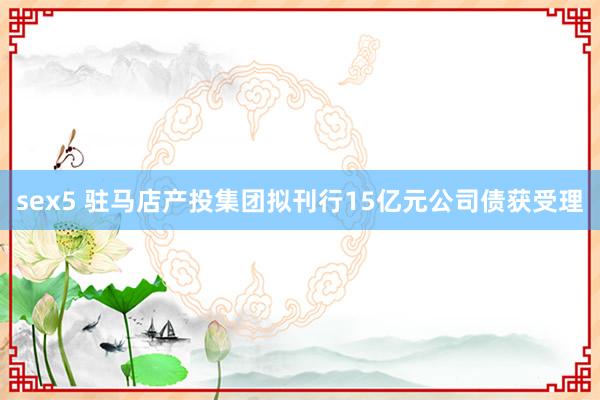 sex5 驻马店产投集团拟刊行15亿元公司债获受理