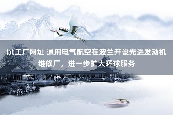 bt工厂网址 通用电气航空在波兰开设先进发动机维修厂，进一步扩大环球服务
