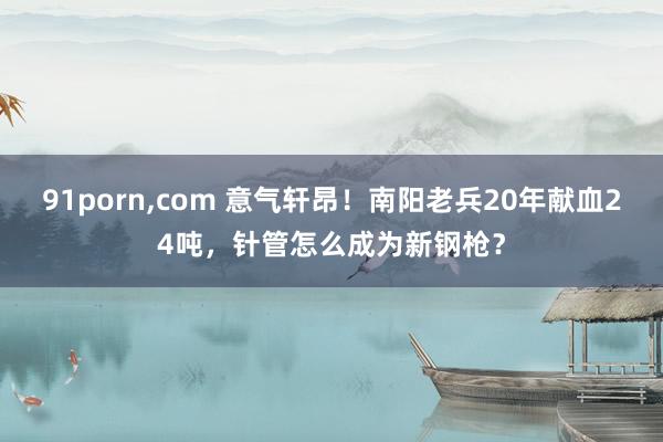 91porn，com 意气轩昂！南阳老兵20年献血24吨，针管怎么成为新钢枪？